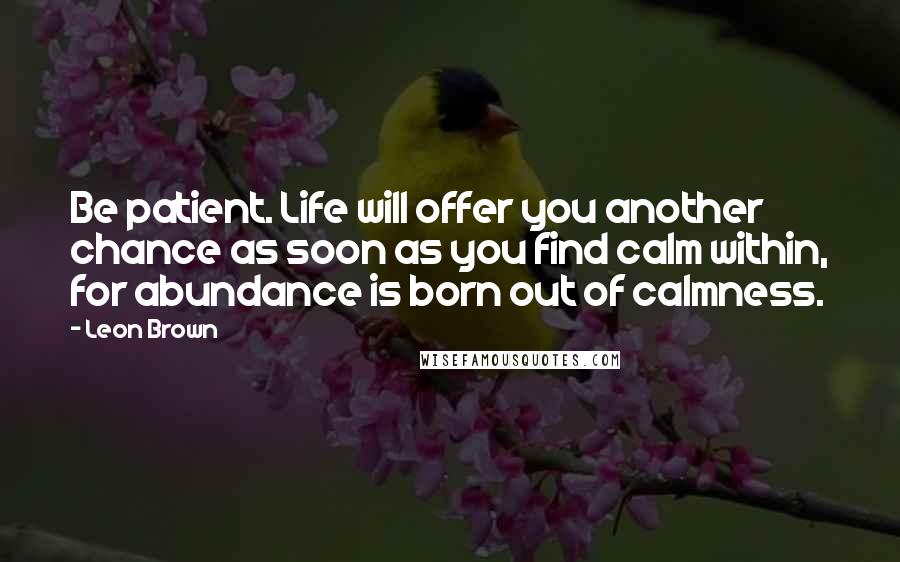 Leon Brown Quotes: Be patient. Life will offer you another chance as soon as you find calm within, for abundance is born out of calmness.