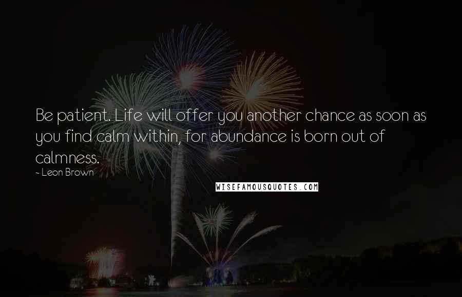 Leon Brown Quotes: Be patient. Life will offer you another chance as soon as you find calm within, for abundance is born out of calmness.