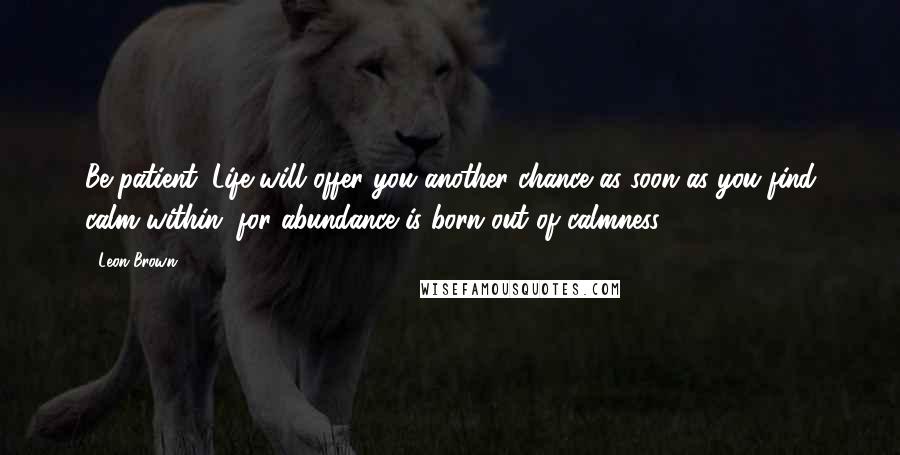 Leon Brown Quotes: Be patient. Life will offer you another chance as soon as you find calm within, for abundance is born out of calmness.