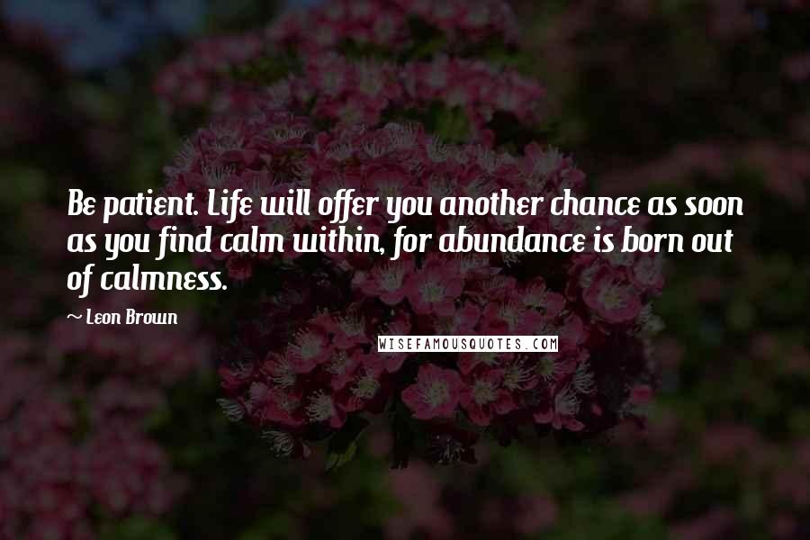 Leon Brown Quotes: Be patient. Life will offer you another chance as soon as you find calm within, for abundance is born out of calmness.