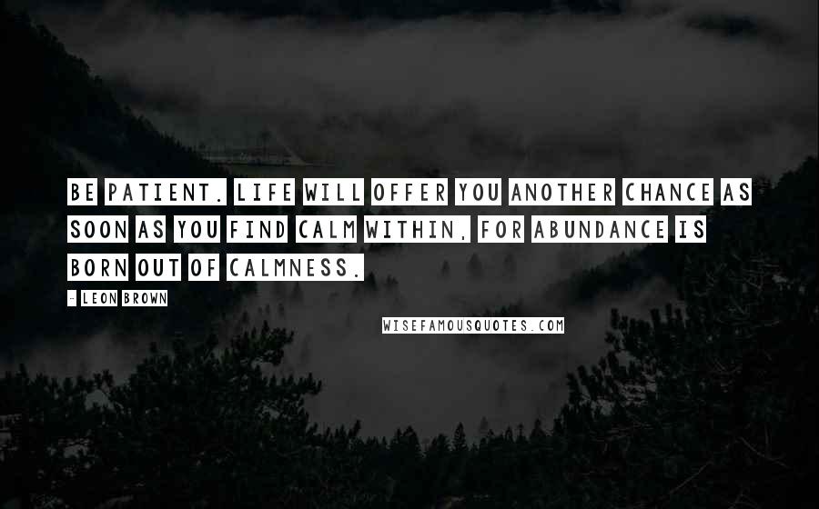 Leon Brown Quotes: Be patient. Life will offer you another chance as soon as you find calm within, for abundance is born out of calmness.