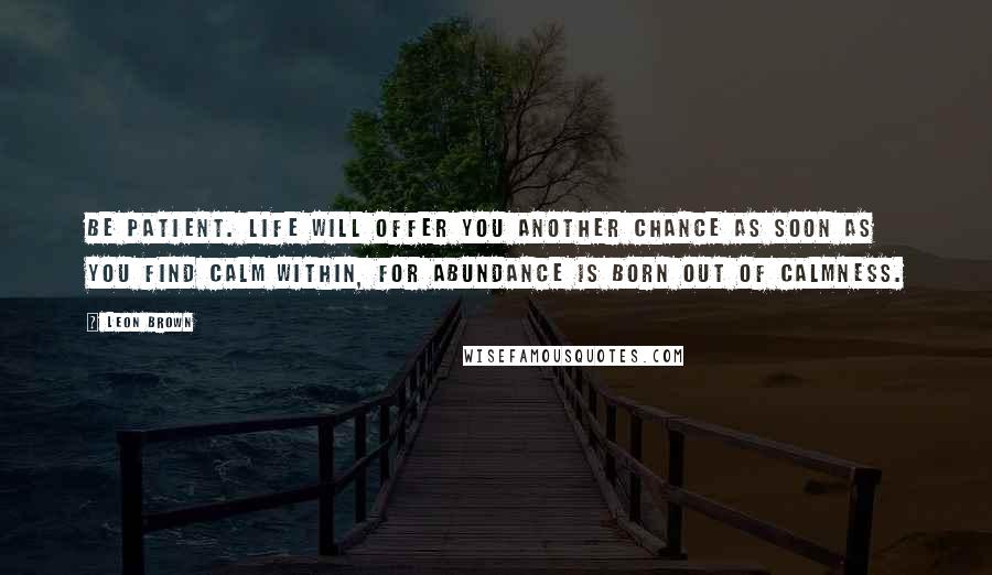 Leon Brown Quotes: Be patient. Life will offer you another chance as soon as you find calm within, for abundance is born out of calmness.