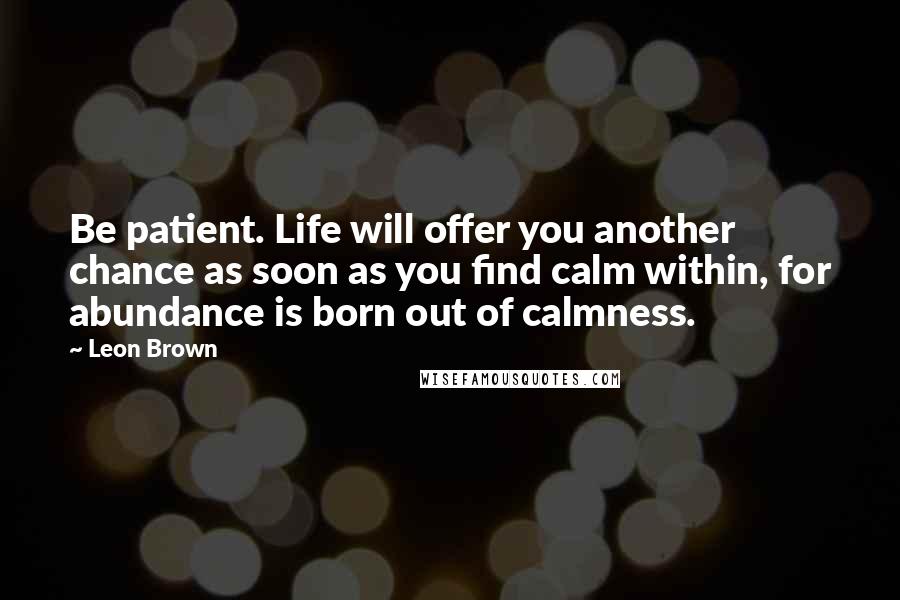 Leon Brown Quotes: Be patient. Life will offer you another chance as soon as you find calm within, for abundance is born out of calmness.
