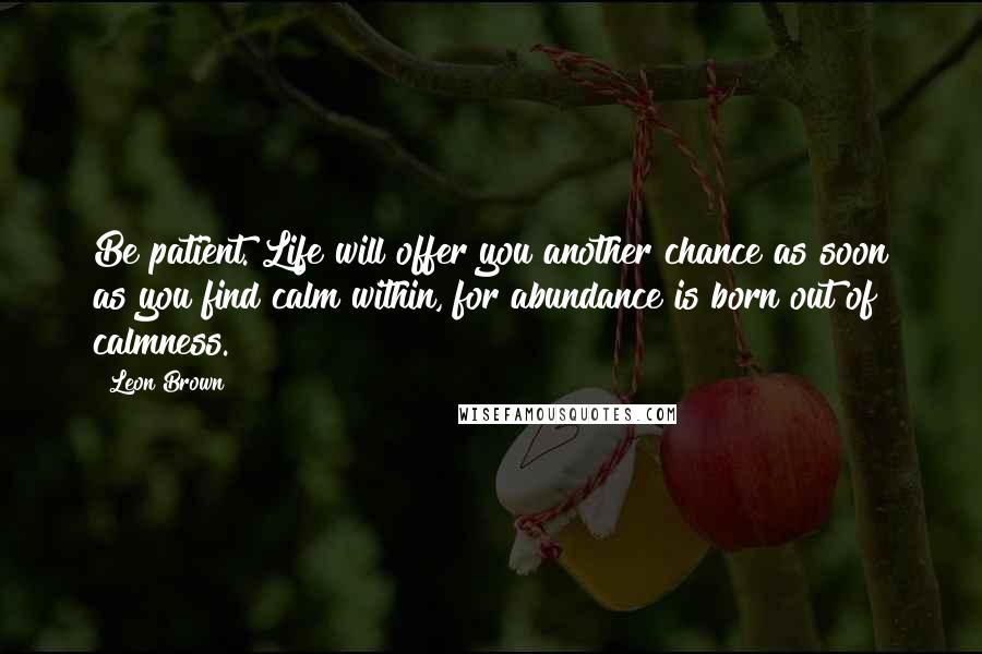 Leon Brown Quotes: Be patient. Life will offer you another chance as soon as you find calm within, for abundance is born out of calmness.