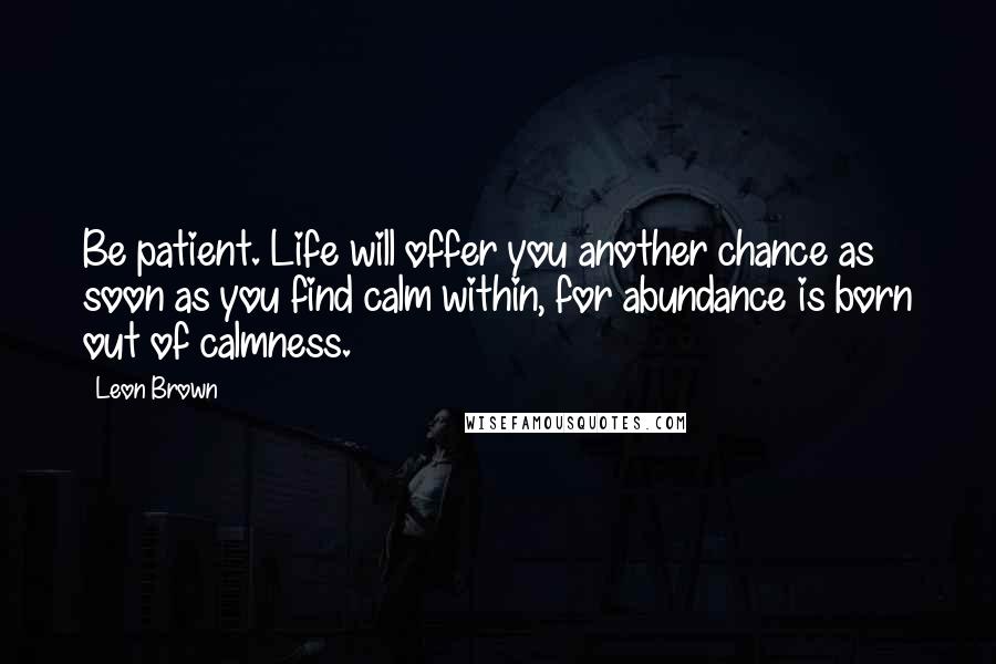 Leon Brown Quotes: Be patient. Life will offer you another chance as soon as you find calm within, for abundance is born out of calmness.