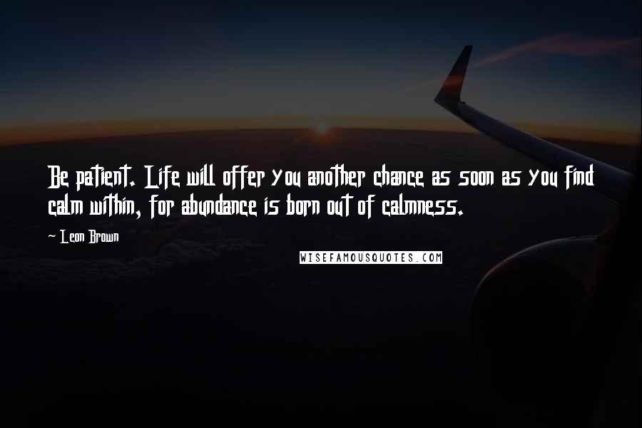 Leon Brown Quotes: Be patient. Life will offer you another chance as soon as you find calm within, for abundance is born out of calmness.