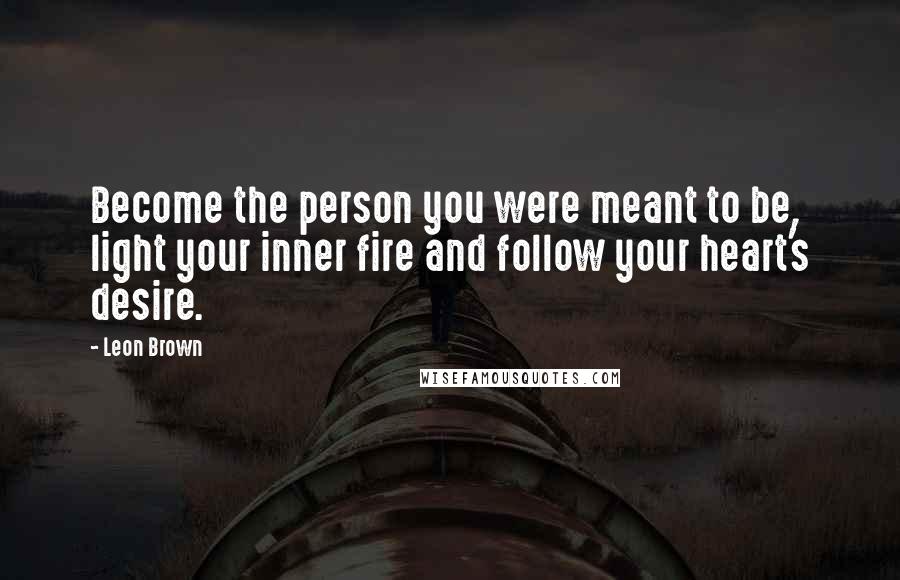 Leon Brown Quotes: Become the person you were meant to be, light your inner fire and follow your heart's desire.