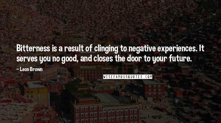 Leon Brown Quotes: Bitterness is a result of clinging to negative experiences. It serves you no good, and closes the door to your future.