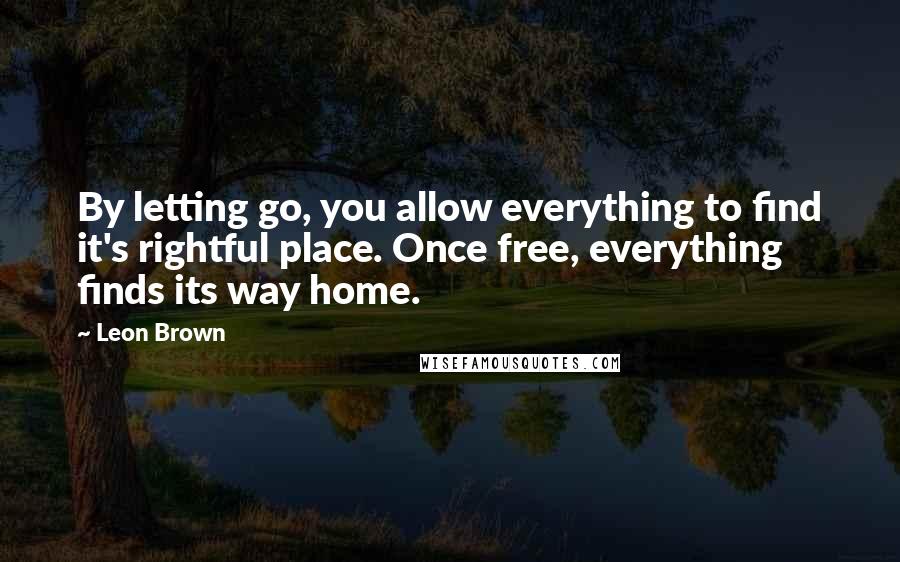 Leon Brown Quotes: By letting go, you allow everything to find it's rightful place. Once free, everything finds its way home.