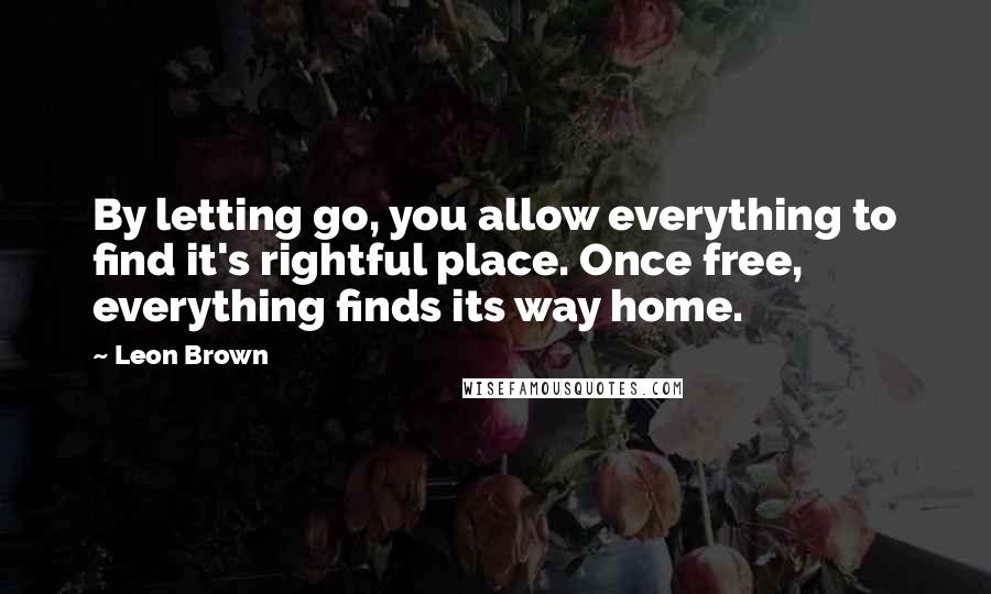 Leon Brown Quotes: By letting go, you allow everything to find it's rightful place. Once free, everything finds its way home.