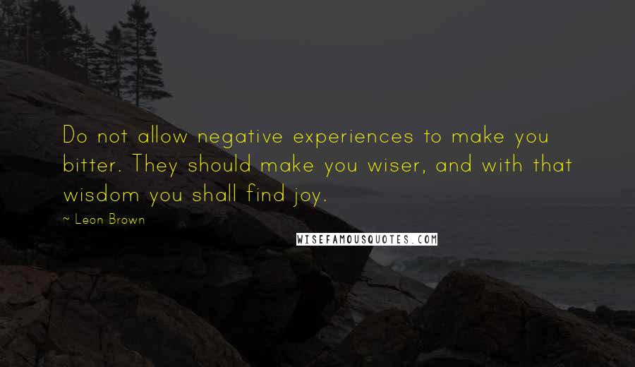Leon Brown Quotes: Do not allow negative experiences to make you bitter. They should make you wiser, and with that wisdom you shall find joy.