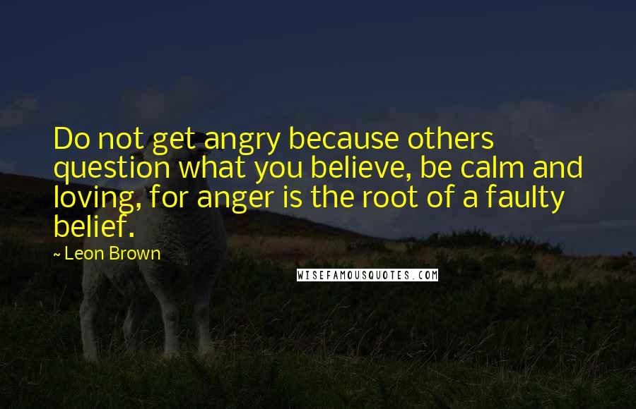 Leon Brown Quotes: Do not get angry because others question what you believe, be calm and loving, for anger is the root of a faulty belief.