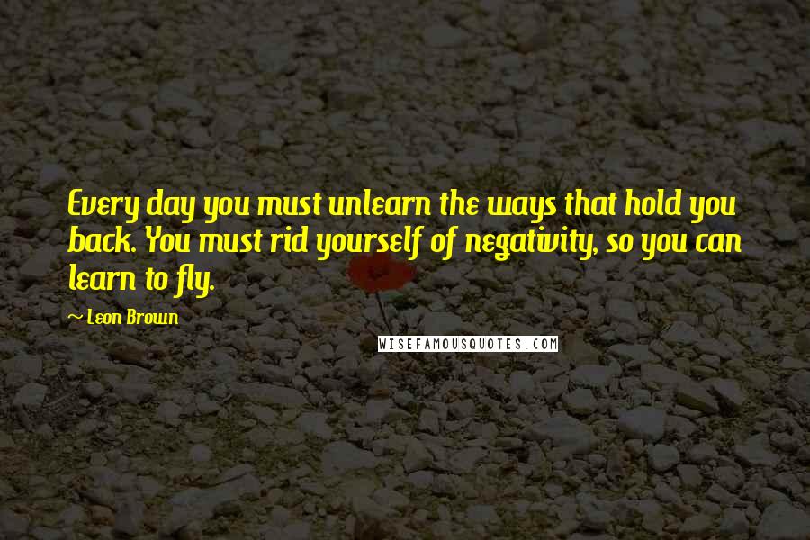 Leon Brown Quotes: Every day you must unlearn the ways that hold you back. You must rid yourself of negativity, so you can learn to fly.