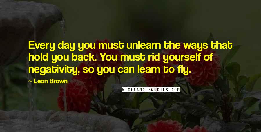 Leon Brown Quotes: Every day you must unlearn the ways that hold you back. You must rid yourself of negativity, so you can learn to fly.