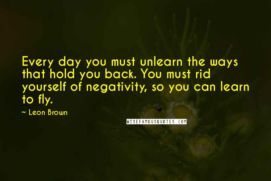 Leon Brown Quotes: Every day you must unlearn the ways that hold you back. You must rid yourself of negativity, so you can learn to fly.