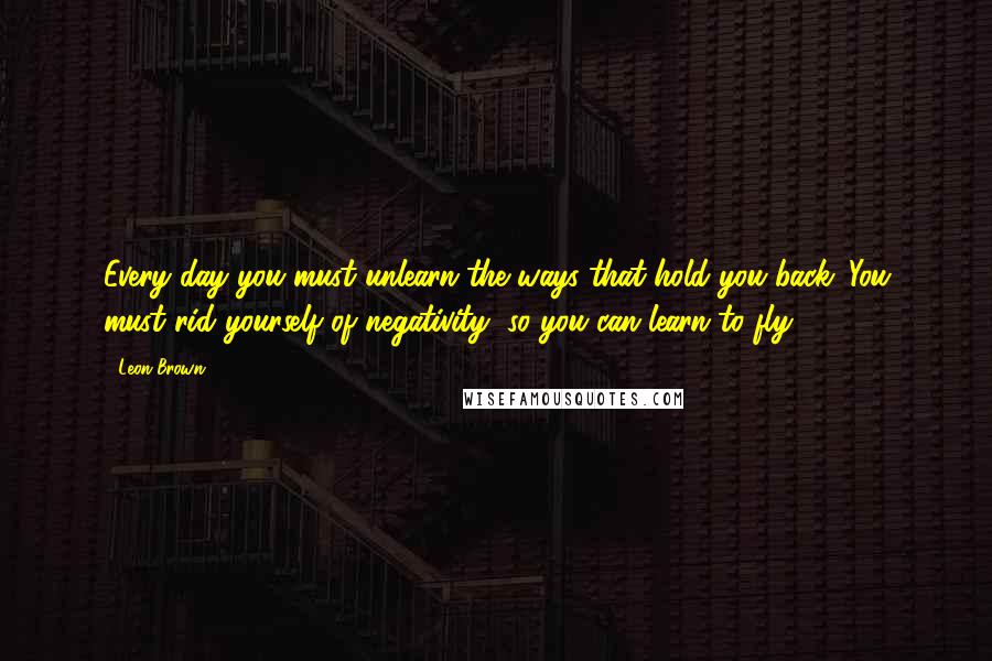 Leon Brown Quotes: Every day you must unlearn the ways that hold you back. You must rid yourself of negativity, so you can learn to fly.