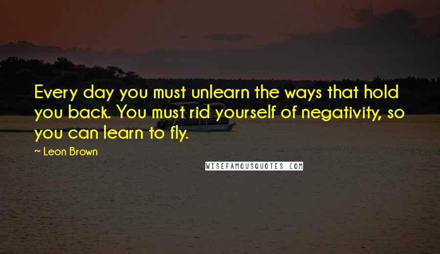 Leon Brown Quotes: Every day you must unlearn the ways that hold you back. You must rid yourself of negativity, so you can learn to fly.