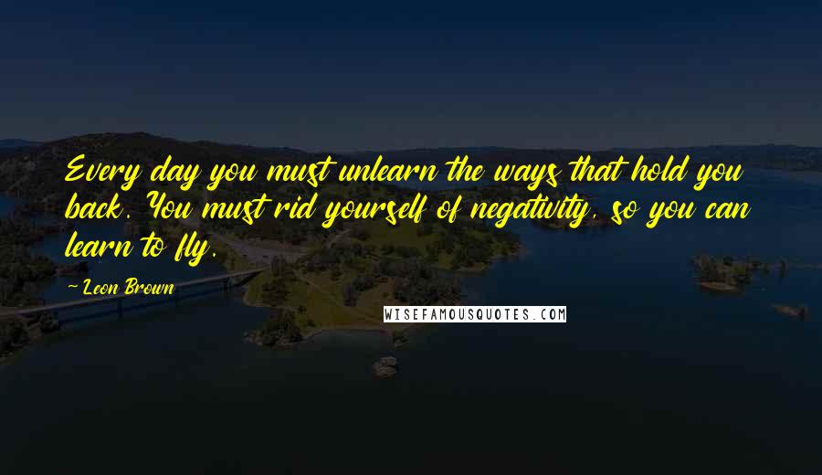 Leon Brown Quotes: Every day you must unlearn the ways that hold you back. You must rid yourself of negativity, so you can learn to fly.