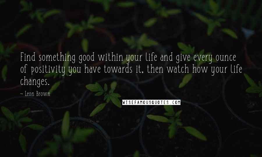 Leon Brown Quotes: Find something good within your life and give every ounce of positivity you have towards it, then watch how your life changes.