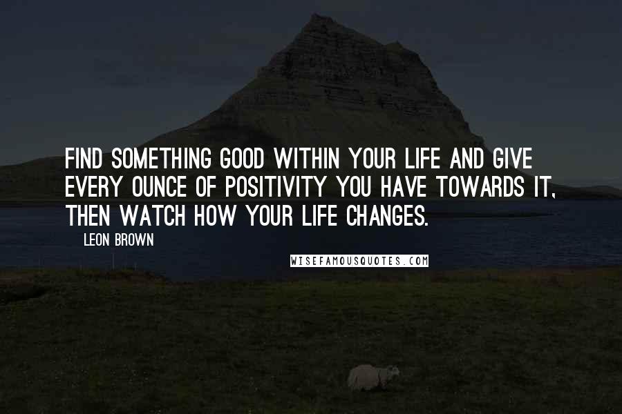 Leon Brown Quotes: Find something good within your life and give every ounce of positivity you have towards it, then watch how your life changes.