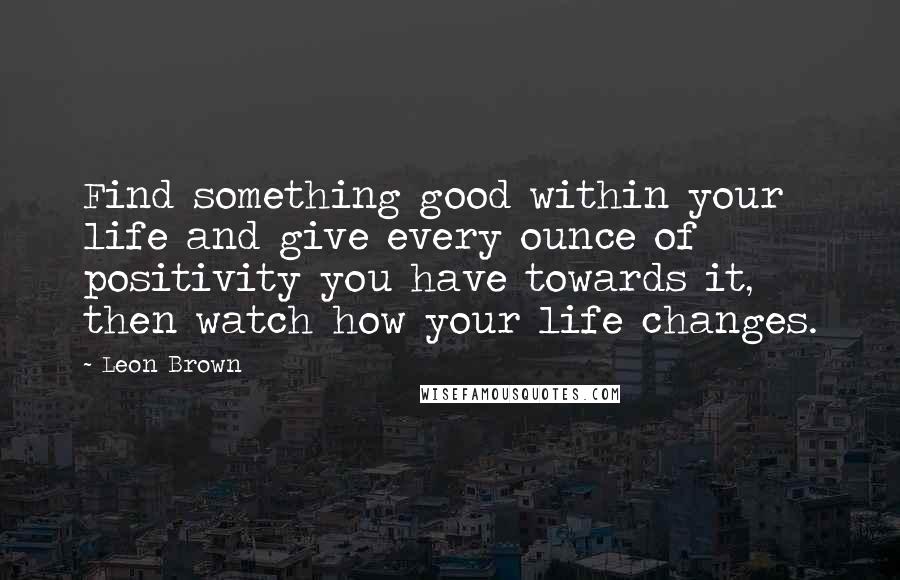 Leon Brown Quotes: Find something good within your life and give every ounce of positivity you have towards it, then watch how your life changes.