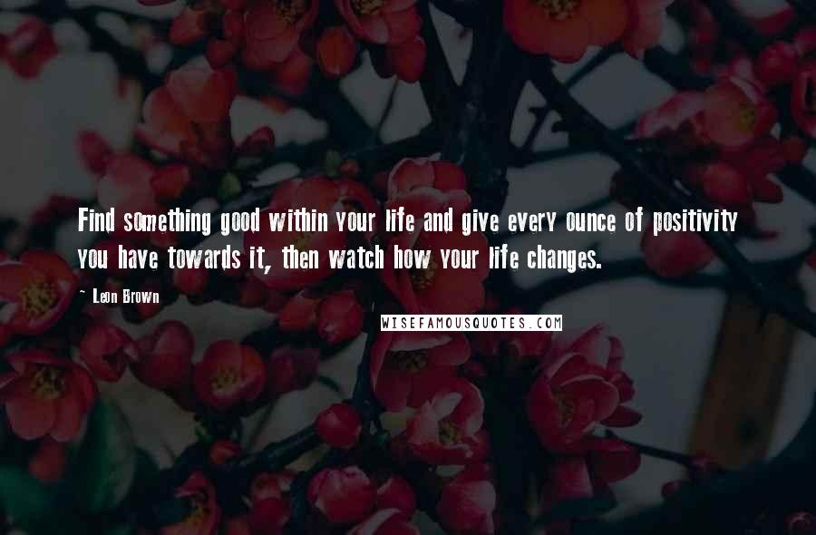 Leon Brown Quotes: Find something good within your life and give every ounce of positivity you have towards it, then watch how your life changes.