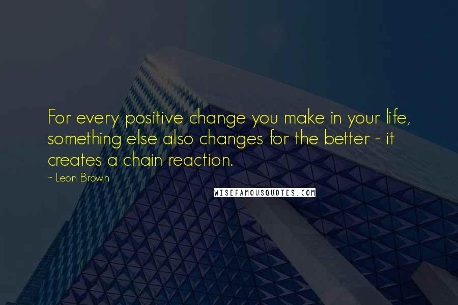 Leon Brown Quotes: For every positive change you make in your life, something else also changes for the better - it creates a chain reaction.