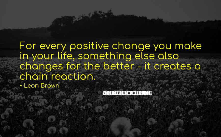 Leon Brown Quotes: For every positive change you make in your life, something else also changes for the better - it creates a chain reaction.