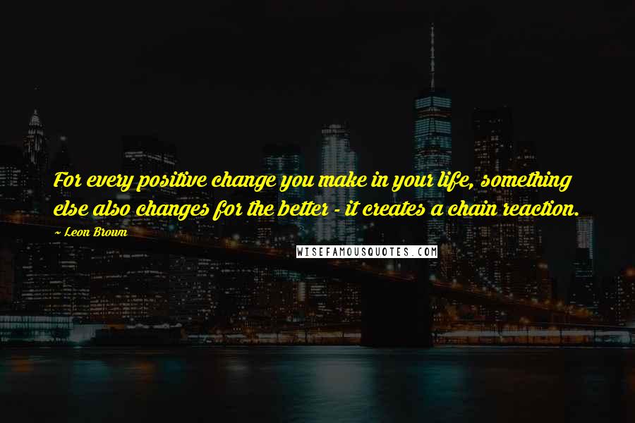 Leon Brown Quotes: For every positive change you make in your life, something else also changes for the better - it creates a chain reaction.