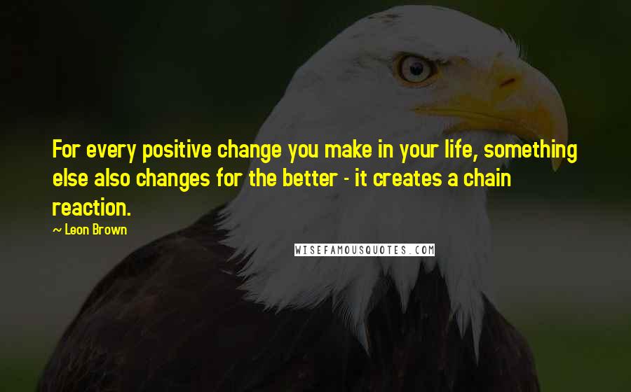 Leon Brown Quotes: For every positive change you make in your life, something else also changes for the better - it creates a chain reaction.