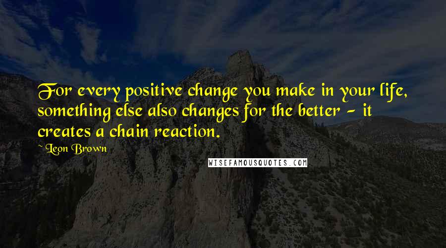 Leon Brown Quotes: For every positive change you make in your life, something else also changes for the better - it creates a chain reaction.