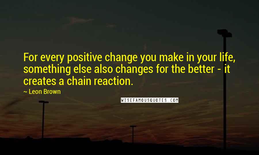 Leon Brown Quotes: For every positive change you make in your life, something else also changes for the better - it creates a chain reaction.