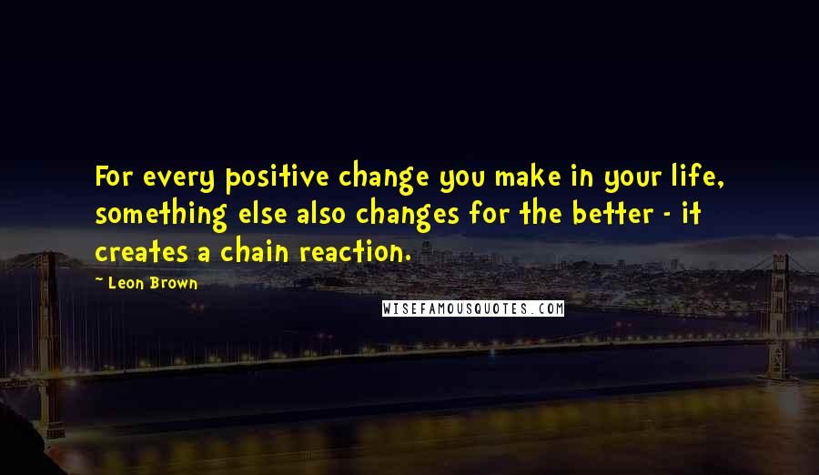 Leon Brown Quotes: For every positive change you make in your life, something else also changes for the better - it creates a chain reaction.