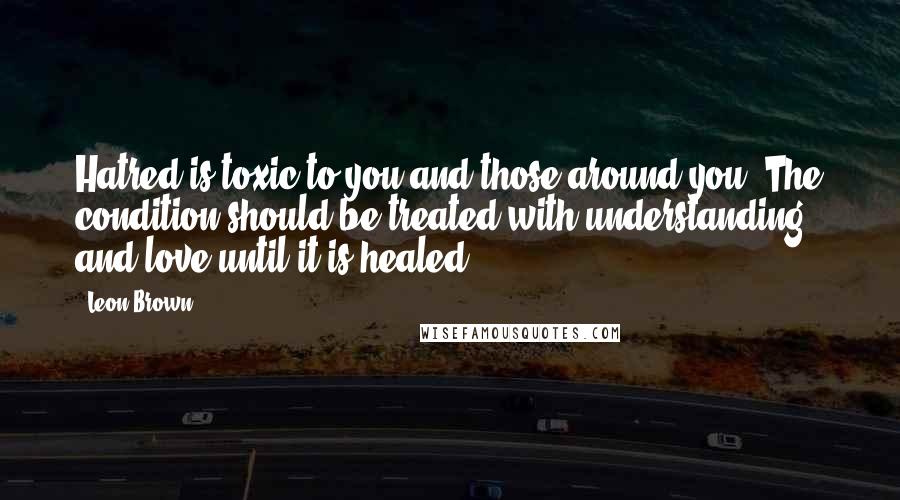 Leon Brown Quotes: Hatred is toxic to you and those around you. The condition should be treated with understanding and love until it is healed.