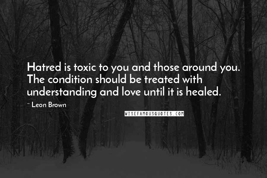 Leon Brown Quotes: Hatred is toxic to you and those around you. The condition should be treated with understanding and love until it is healed.