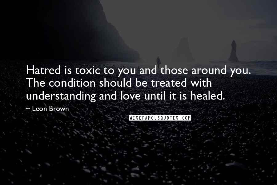 Leon Brown Quotes: Hatred is toxic to you and those around you. The condition should be treated with understanding and love until it is healed.