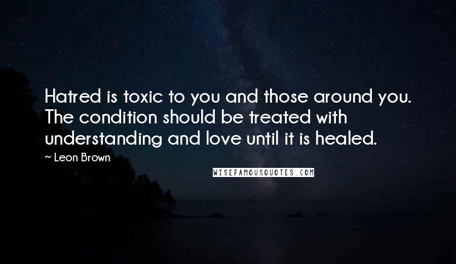 Leon Brown Quotes: Hatred is toxic to you and those around you. The condition should be treated with understanding and love until it is healed.