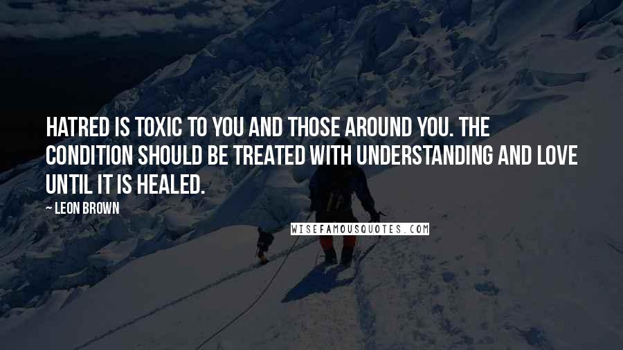 Leon Brown Quotes: Hatred is toxic to you and those around you. The condition should be treated with understanding and love until it is healed.