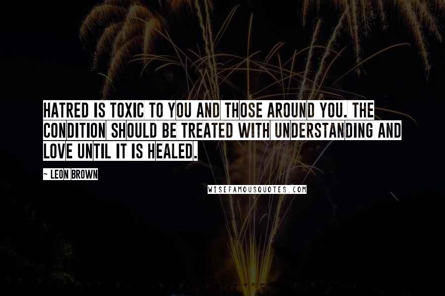 Leon Brown Quotes: Hatred is toxic to you and those around you. The condition should be treated with understanding and love until it is healed.