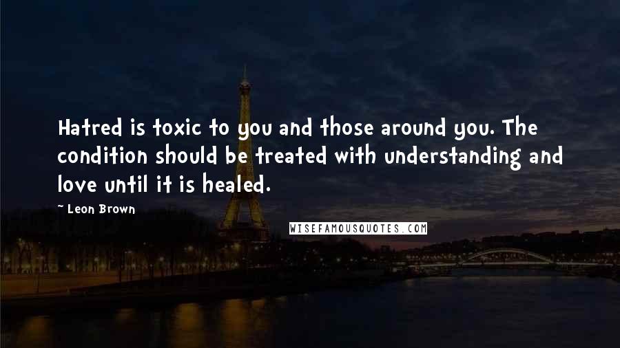 Leon Brown Quotes: Hatred is toxic to you and those around you. The condition should be treated with understanding and love until it is healed.
