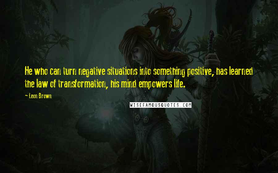 Leon Brown Quotes: He who can turn negative situations into something positive, has learned the law of transformation, his mind empowers life.