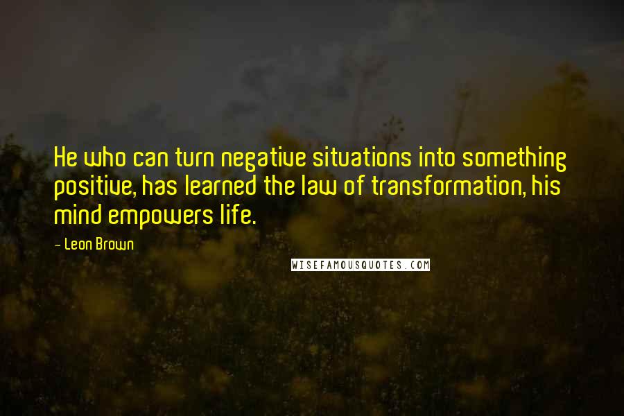 Leon Brown Quotes: He who can turn negative situations into something positive, has learned the law of transformation, his mind empowers life.