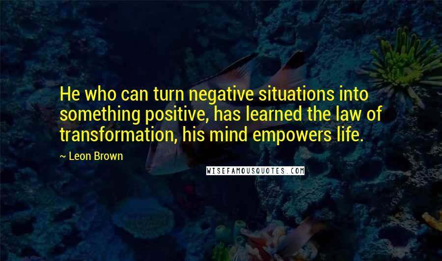 Leon Brown Quotes: He who can turn negative situations into something positive, has learned the law of transformation, his mind empowers life.