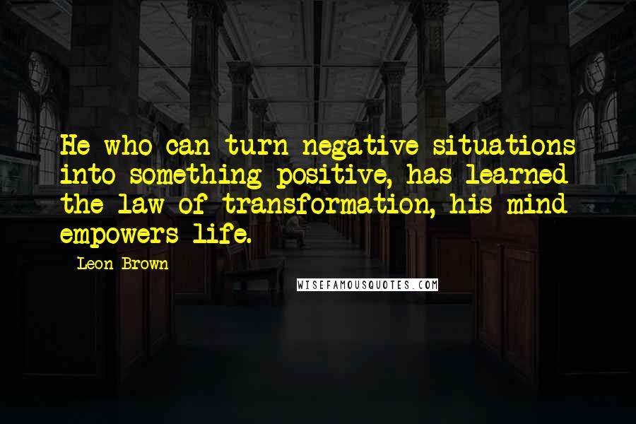 Leon Brown Quotes: He who can turn negative situations into something positive, has learned the law of transformation, his mind empowers life.