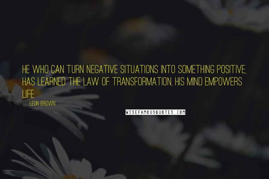 Leon Brown Quotes: He who can turn negative situations into something positive, has learned the law of transformation, his mind empowers life.