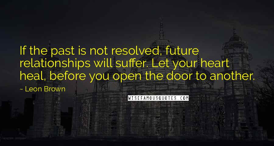 Leon Brown Quotes: If the past is not resolved, future relationships will suffer. Let your heart heal, before you open the door to another.