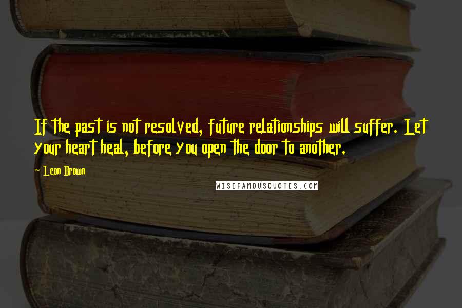 Leon Brown Quotes: If the past is not resolved, future relationships will suffer. Let your heart heal, before you open the door to another.