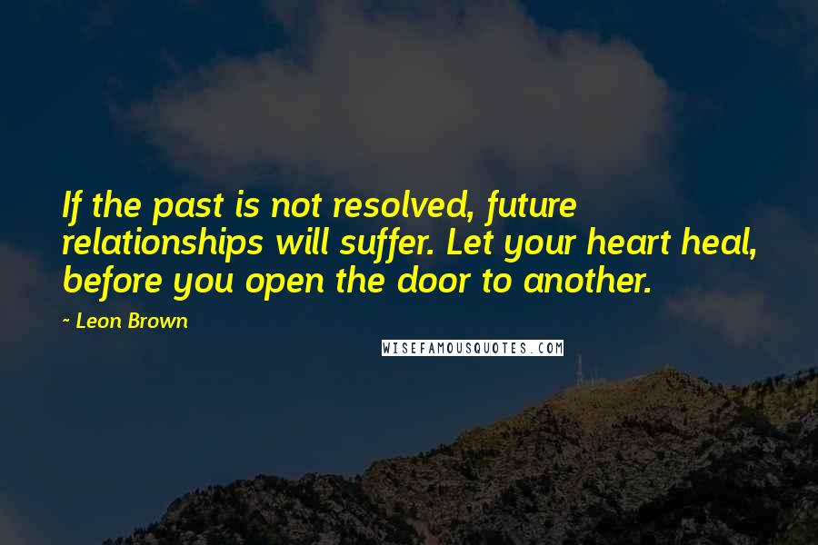 Leon Brown Quotes: If the past is not resolved, future relationships will suffer. Let your heart heal, before you open the door to another.