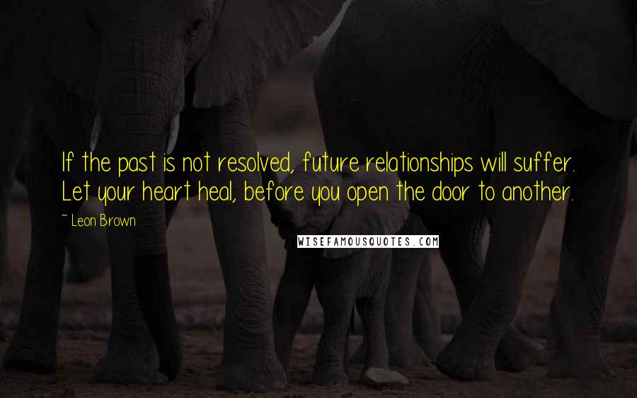 Leon Brown Quotes: If the past is not resolved, future relationships will suffer. Let your heart heal, before you open the door to another.