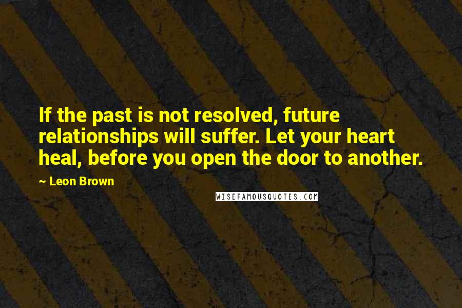 Leon Brown Quotes: If the past is not resolved, future relationships will suffer. Let your heart heal, before you open the door to another.